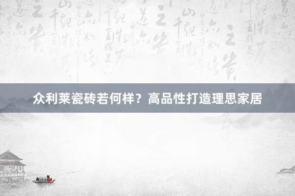 众利莱瓷砖若何样?高品性打造理思家居