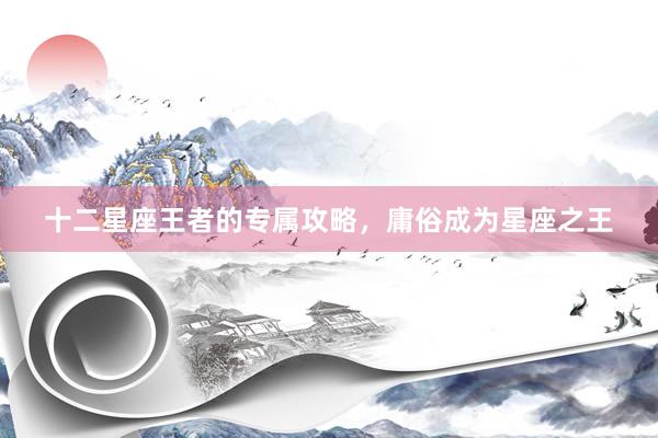十二星座王者的专属攻略,庸俗成为星座之王